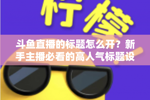 斗鱼直播的标题怎么开？新手主播必看的高人气标题设置技巧与引流全攻略