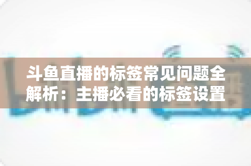 斗鱼直播的标签常见问题全解析：主播必看的标签设置技巧与避坑指南