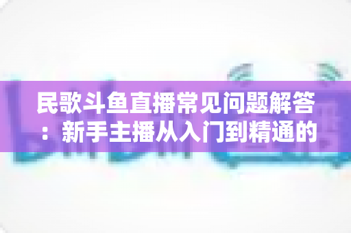 民歌斗鱼直播常见问题解答：新手主播从入门到精通的全方位实用指南