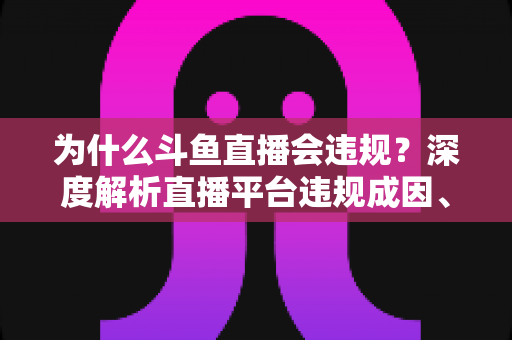 为什么斗鱼直播会违规？深度解析直播平台违规成因、监管规则与主播避坑指南