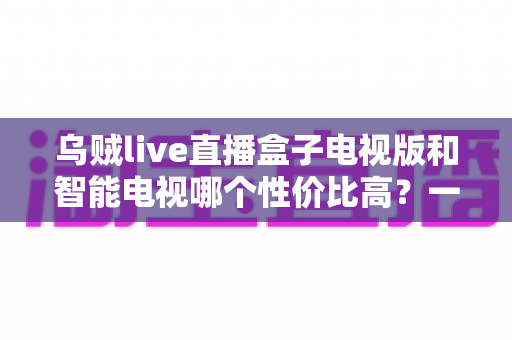 乌贼live直播盒子电视版和智能电视哪个性价比高?一文看懂如何选 乌贼live直播盒子电视版和智能电视哪个性价比高?一文看懂如何选