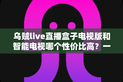 乌贼live直播盒子电视版和智能电视哪个性价比高?一文看懂如何选 乌贼live直播盒子电视版和智能电视哪个性价比高?一文看懂如何选