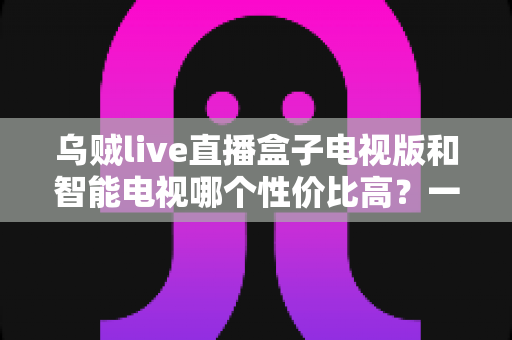 乌贼live直播盒子电视版和智能电视哪个性价比高？一文看懂如何选
