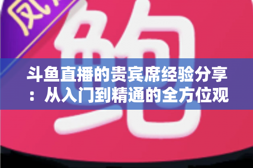 斗鱼直播的贵宾席经验分享:从入门到精通的全方位观看指南 斗鱼直播的贵宾席经验分享:从入门到精通的全方位观看指南