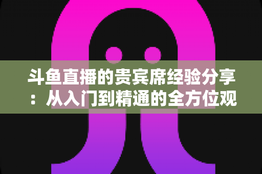 斗鱼直播的贵宾席经验分享:从入门到精通的全方位观看指南 斗鱼直播的贵宾席经验分享:从入门到精通的全方位观看指南