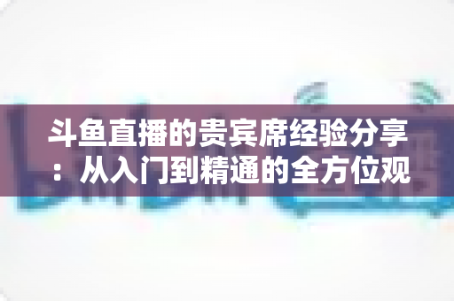 斗鱼直播的贵宾席经验分享:从入门到精通的全方位观看指南 斗鱼直播的贵宾席经验分享:从入门到精通的全方位观看指南