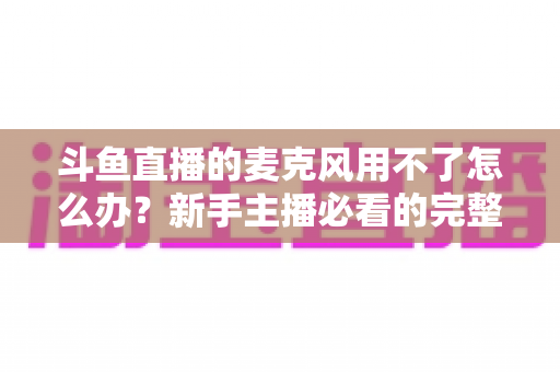 斗鱼直播的麦克风用不了怎么办?新手主播必看的完整排查与解决指南 斗鱼直播的麦克风用不了怎么办?新手主播必看的完整排查与解决指南