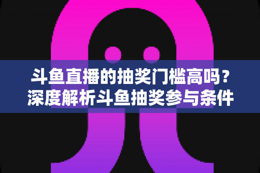 斗鱼直播的抽奖门槛高吗?深度解析斗鱼抽奖参与条件、隐藏规则与省钱参与技巧 斗鱼直播的抽奖门槛高吗?深度解析斗鱼抽奖参与条件、隐藏规则与省钱参与技巧