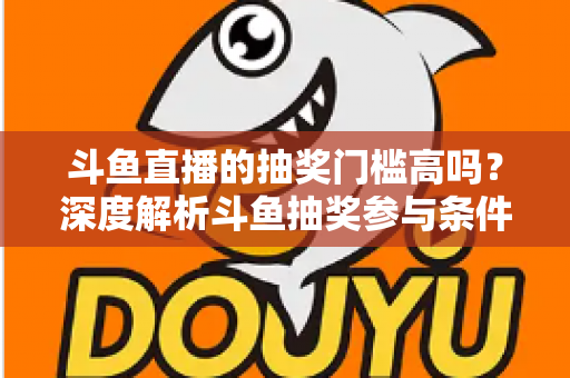 斗鱼直播的抽奖门槛高吗？深度解析斗鱼抽奖参与条件、隐藏规则与省钱参与技巧