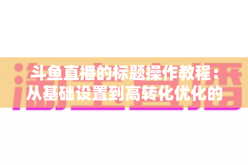 斗鱼直播的标题操作教程:从基础设置到高转化优化的实战指南 斗鱼直播的标题操作教程:从基础设置到高转化优化的实战指南