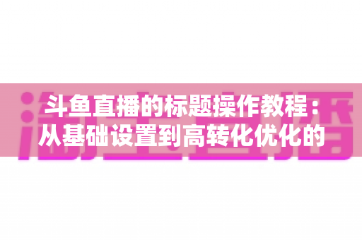 斗鱼直播的标题操作教程:从基础设置到高转化优化的实战指南 斗鱼直播的标题操作教程:从基础设置到高转化优化的实战指南
