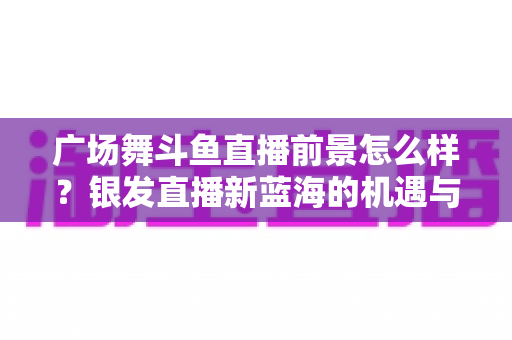 广场舞斗鱼直播前景怎么样？银发直播新蓝海的机遇与挑战全解析