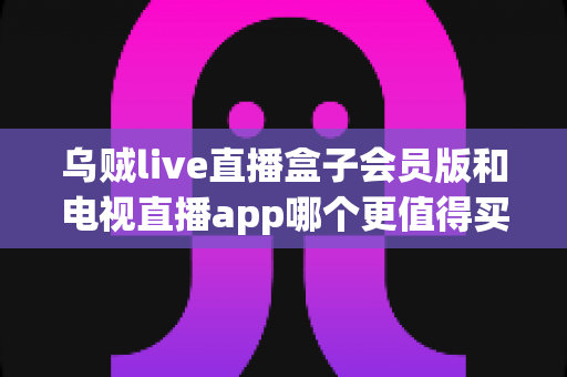 乌贼live直播盒子会员版和电视直播app哪个更值得买?2025年最新深度对比评测与选购避坑指南 乌贼live直播盒子会员版和电视直播app哪个更值得买?2025年最新深度对比评测与选购避坑指南