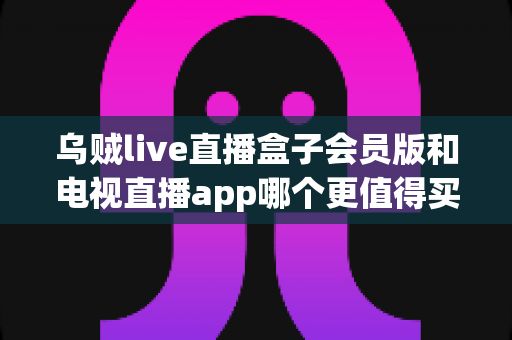 乌贼live直播盒子会员版和电视直播app哪个更值得买?2025年最新深度对比评测与选购避坑指南 乌贼live直播盒子会员版和电视直播app哪个更值得买?2025年最新深度对比评测与选购避坑指南