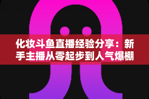 化妆斗鱼直播经验分享:新手主播从零起步到人气爆棚的完整实战指南 化妆斗鱼直播经验分享:新手主播从零起步到人气爆棚的完整实战指南