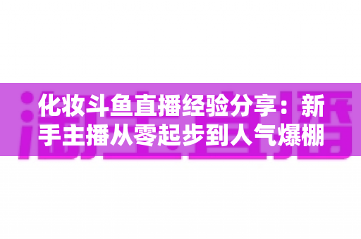 化妆斗鱼直播经验分享:新手主播从零起步到人气爆棚的完整实战指南 化妆斗鱼直播经验分享:新手主播从零起步到人气爆棚的完整实战指南