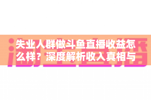 失业人群做斗鱼直播收益怎么样？深度解析收入真相与变现前景