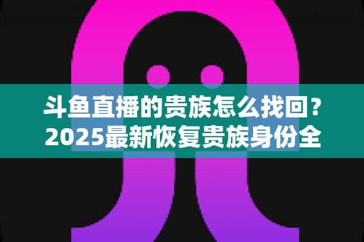 斗鱼直播的贵族怎么找回?2025最新恢复贵族身份全流程指南与避坑技巧 斗鱼直播的贵族怎么找回?2025最新恢复贵族身份全流程指南与避坑技巧