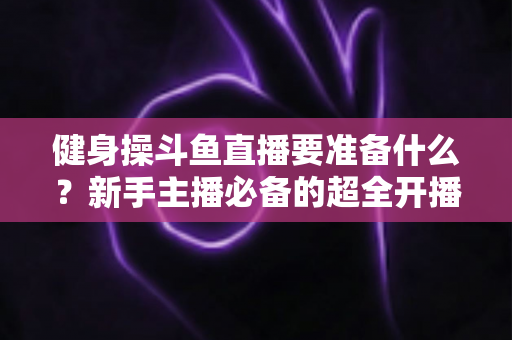 健身操斗鱼直播要准备什么？新手主播必备的超全开播指南与干货清单