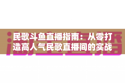 民歌斗鱼直播指南:从零打造高人气民歌直播间的实战全攻略 民歌斗鱼直播指南:从零打造高人气民歌直播间的实战全攻略