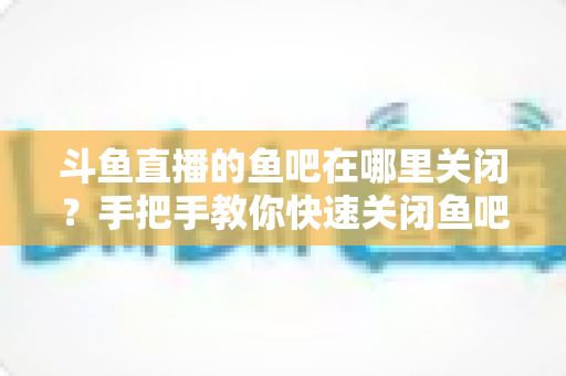 斗鱼直播的鱼吧在哪里关闭?手把手教你快速关闭鱼吧与消息通知的完整实用教程 斗鱼直播的鱼吧在哪里关闭?手把手教你快速关闭鱼吧与消息通知的完整实用教程