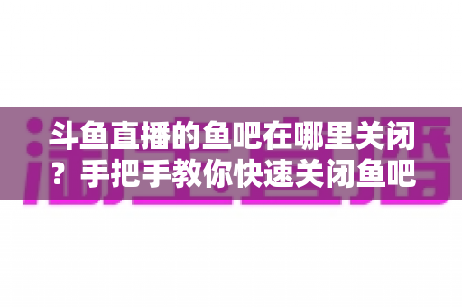 斗鱼直播的鱼吧在哪里关闭?手把手教你快速关闭鱼吧与消息通知的完整实用教程 斗鱼直播的鱼吧在哪里关闭?手把手教你快速关闭鱼吧与消息通知的完整实用教程