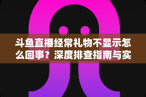 斗鱼直播经常礼物不显示怎么回事？深度排查指南与实用解决方案全解析