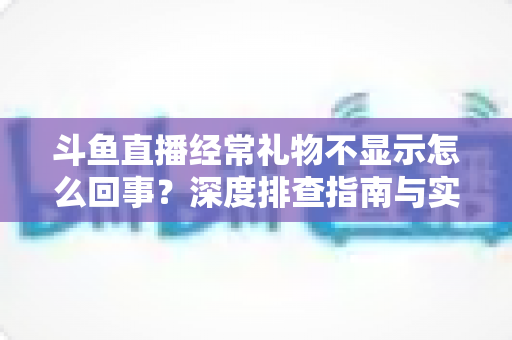 斗鱼直播经常礼物不显示怎么回事？深度排查指南与实用解决方案全解析