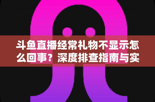 斗鱼直播经常礼物不显示怎么回事？深度排查指南与实用解决方案全解析