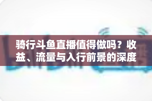 骑行斗鱼直播值得做吗？收益、流量与入行前景的深度解析指南