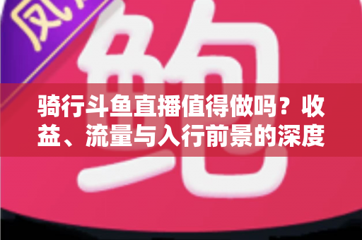 骑行斗鱼直播值得做吗？收益、流量与入行前景的深度解析指南