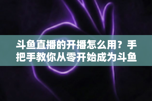 斗鱼直播的开播怎么用?手把手教你从零开始成为斗鱼主播的完整攻略 斗鱼直播的开播怎么用?手把手教你从零开始成为斗鱼主播的完整攻略