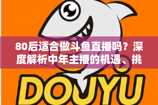 80后适合做斗鱼直播吗？深度解析中年主播的机遇、挑战与成功路径