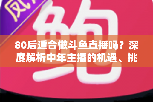 80后适合做斗鱼直播吗？深度解析中年主播的机遇、挑战与成功路径