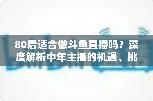 80后适合做斗鱼直播吗？深度解析中年主播的机遇、挑战与成功路径