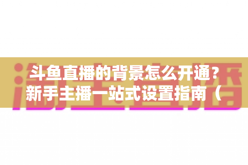 斗鱼直播的背景怎么开通?新手主播一站式设置指南(含详细步骤与技巧) 斗鱼直播的背景怎么开通?新手主播一站式设置指南(含详细步骤与技巧)