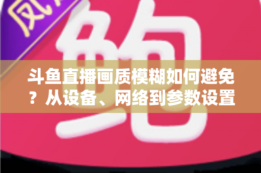 斗鱼直播画质模糊如何避免?从设备、网络到参数设置的全方位清晰度优化指南 斗鱼直播画质模糊如何避免?从设备、网络到参数设置的全方位清晰度优化指南
