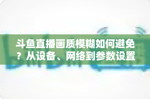 斗鱼直播画质模糊如何避免?从设备、网络到参数设置的全方位清晰度优化指南 斗鱼直播画质模糊如何避免?从设备、网络到参数设置的全方位清晰度优化指南