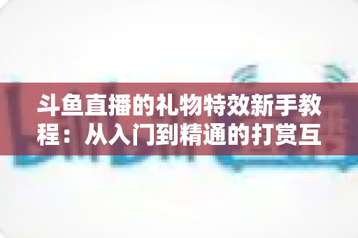 斗鱼直播的礼物特效新手教程:从入门到精通的打赏互动完全指南 斗鱼直播的礼物特效新手教程:从入门到精通的打赏互动完全指南