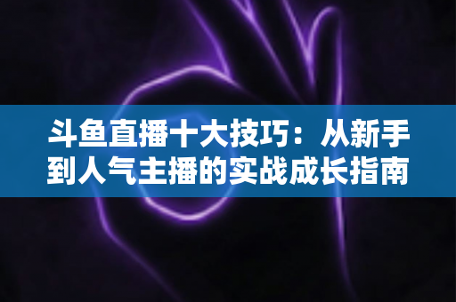 斗鱼直播十大技巧:从新手到人气主播的实战成长指南 斗鱼直播十大技巧:从新手到人气主播的实战成长指南