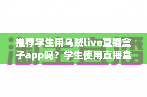 推荐学生用乌贼live直播盒子app吗?学生使用直播盒子app的利弊全面解析与安全使用指南 推荐学生用乌贼live直播盒子app吗?学生使用直播盒子app的利弊全面解析与安全使用指南