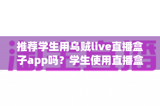 推荐学生用乌贼live直播盒子app吗?学生使用直播盒子app的利弊全面解析与安全使用指南 推荐学生用乌贼live直播盒子app吗?学生使用直播盒子app的利弊全面解析与安全使用指南