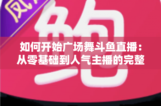 如何开始广场舞斗鱼直播：从零基础到人气主播的完整实战指南