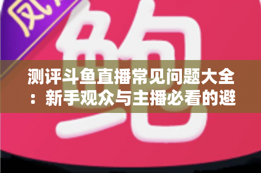 测评斗鱼直播常见问题大全:新手观众与主播必看的避坑实用指南 测评斗鱼直播常见问题大全:新手观众与主播必看的避坑实用指南