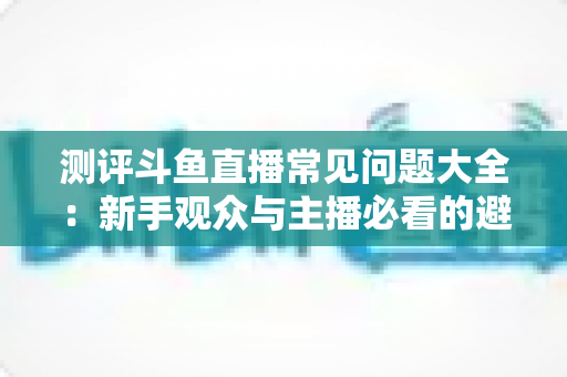 测评斗鱼直播常见问题大全:新手观众与主播必看的避坑实用指南 测评斗鱼直播常见问题大全:新手观众与主播必看的避坑实用指南