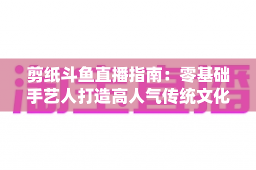 剪纸斗鱼直播指南：零基础手艺人打造高人气传统文化直播间的完整攻略