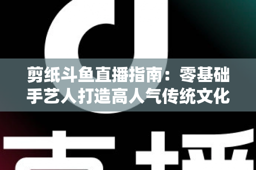 剪纸斗鱼直播指南：零基础手艺人打造高人气传统文化直播间的完整攻略