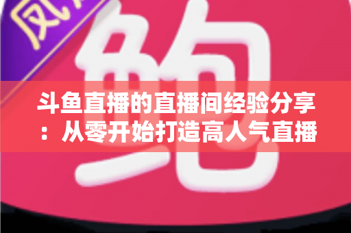 斗鱼直播的直播间经验分享:从零开始打造高人气直播间的完整指南 斗鱼直播的直播间经验分享:从零开始打造高人气直播间的完整指南