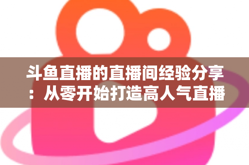 斗鱼直播的直播间经验分享:从零开始打造高人气直播间的完整指南 斗鱼直播的直播间经验分享:从零开始打造高人气直播间的完整指南