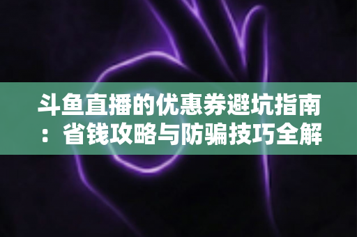 斗鱼直播的优惠券避坑指南:省钱攻略与防骗技巧全解析 斗鱼直播的优惠券避坑指南:省钱攻略与防骗技巧全解析